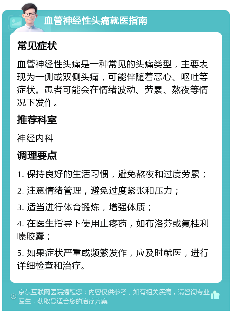 血管神经性头痛就医指南 常见症状 血管神经性头痛是一种常见的头痛类型，主要表现为一侧或双侧头痛，可能伴随着恶心、呕吐等症状。患者可能会在情绪波动、劳累、熬夜等情况下发作。 推荐科室 神经内科 调理要点 1. 保持良好的生活习惯，避免熬夜和过度劳累； 2. 注意情绪管理，避免过度紧张和压力； 3. 适当进行体育锻炼，增强体质； 4. 在医生指导下使用止疼药，如布洛芬或氟桂利嗪胶囊； 5. 如果症状严重或频繁发作，应及时就医，进行详细检查和治疗。