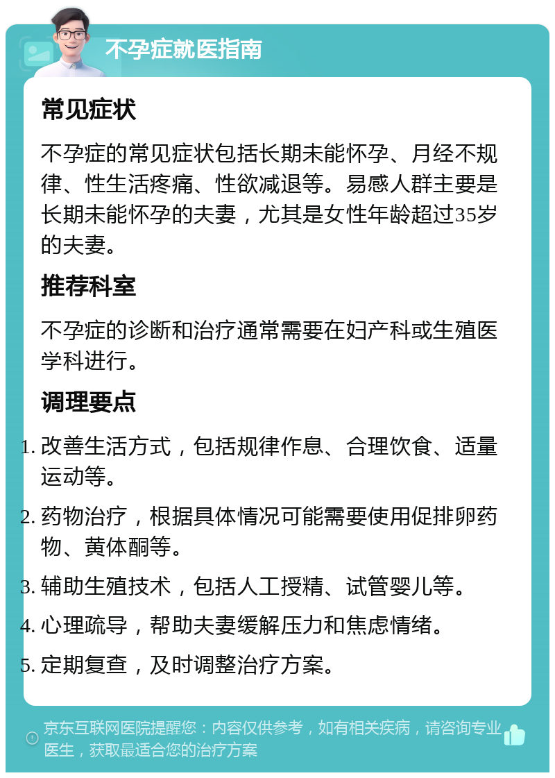 不孕症就医指南 常见症状 不孕症的常见症状包括长期未能怀孕、月经不规律、性生活疼痛、性欲减退等。易感人群主要是长期未能怀孕的夫妻，尤其是女性年龄超过35岁的夫妻。 推荐科室 不孕症的诊断和治疗通常需要在妇产科或生殖医学科进行。 调理要点 改善生活方式，包括规律作息、合理饮食、适量运动等。 药物治疗，根据具体情况可能需要使用促排卵药物、黄体酮等。 辅助生殖技术，包括人工授精、试管婴儿等。 心理疏导，帮助夫妻缓解压力和焦虑情绪。 定期复查，及时调整治疗方案。