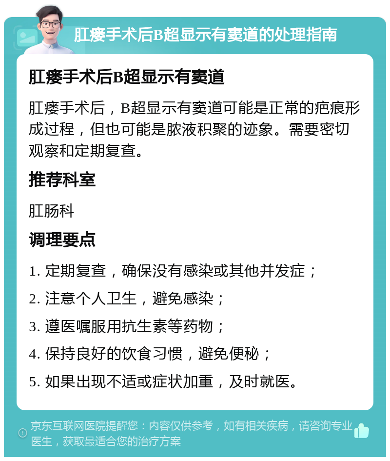 肛瘘手术后B超显示有窦道的处理指南 肛瘘手术后B超显示有窦道 肛瘘手术后，B超显示有窦道可能是正常的疤痕形成过程，但也可能是脓液积聚的迹象。需要密切观察和定期复查。 推荐科室 肛肠科 调理要点 1. 定期复查，确保没有感染或其他并发症； 2. 注意个人卫生，避免感染； 3. 遵医嘱服用抗生素等药物； 4. 保持良好的饮食习惯，避免便秘； 5. 如果出现不适或症状加重，及时就医。