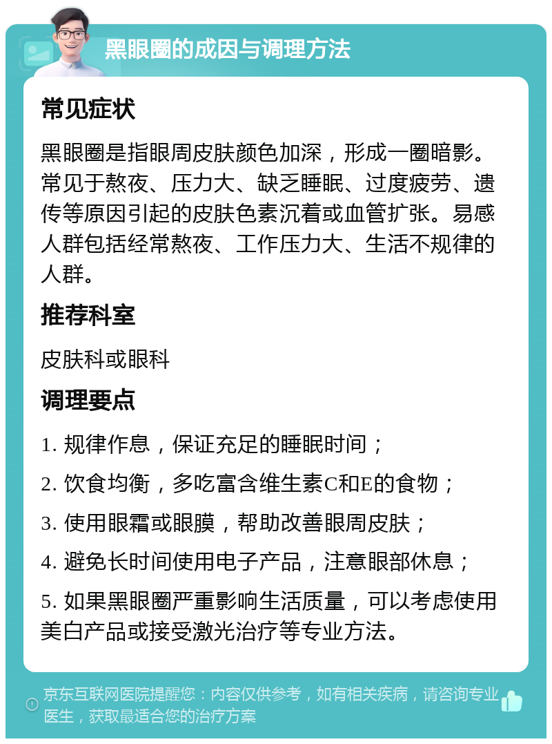 黑眼圈的成因与调理方法 常见症状 黑眼圈是指眼周皮肤颜色加深，形成一圈暗影。常见于熬夜、压力大、缺乏睡眠、过度疲劳、遗传等原因引起的皮肤色素沉着或血管扩张。易感人群包括经常熬夜、工作压力大、生活不规律的人群。 推荐科室 皮肤科或眼科 调理要点 1. 规律作息，保证充足的睡眠时间； 2. 饮食均衡，多吃富含维生素C和E的食物； 3. 使用眼霜或眼膜，帮助改善眼周皮肤； 4. 避免长时间使用电子产品，注意眼部休息； 5. 如果黑眼圈严重影响生活质量，可以考虑使用美白产品或接受激光治疗等专业方法。