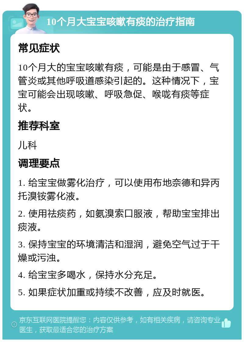 10个月大宝宝咳嗽有痰的治疗指南 常见症状 10个月大的宝宝咳嗽有痰，可能是由于感冒、气管炎或其他呼吸道感染引起的。这种情况下，宝宝可能会出现咳嗽、呼吸急促、喉咙有痰等症状。 推荐科室 儿科 调理要点 1. 给宝宝做雾化治疗，可以使用布地奈德和异丙托溴铵雾化液。 2. 使用祛痰药，如氨溴索口服液，帮助宝宝排出痰液。 3. 保持宝宝的环境清洁和湿润，避免空气过于干燥或污浊。 4. 给宝宝多喝水，保持水分充足。 5. 如果症状加重或持续不改善，应及时就医。