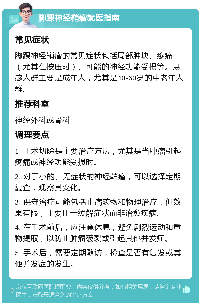 脚踝神经鞘瘤就医指南 常见症状 脚踝神经鞘瘤的常见症状包括局部肿块、疼痛（尤其在按压时）、可能的神经功能受损等。易感人群主要是成年人，尤其是40-60岁的中老年人群。 推荐科室 神经外科或骨科 调理要点 1. 手术切除是主要治疗方法，尤其是当肿瘤引起疼痛或神经功能受损时。 2. 对于小的、无症状的神经鞘瘤，可以选择定期复查，观察其变化。 3. 保守治疗可能包括止痛药物和物理治疗，但效果有限，主要用于缓解症状而非治愈疾病。 4. 在手术前后，应注意休息，避免剧烈运动和重物提取，以防止肿瘤破裂或引起其他并发症。 5. 手术后，需要定期随访，检查是否有复发或其他并发症的发生。