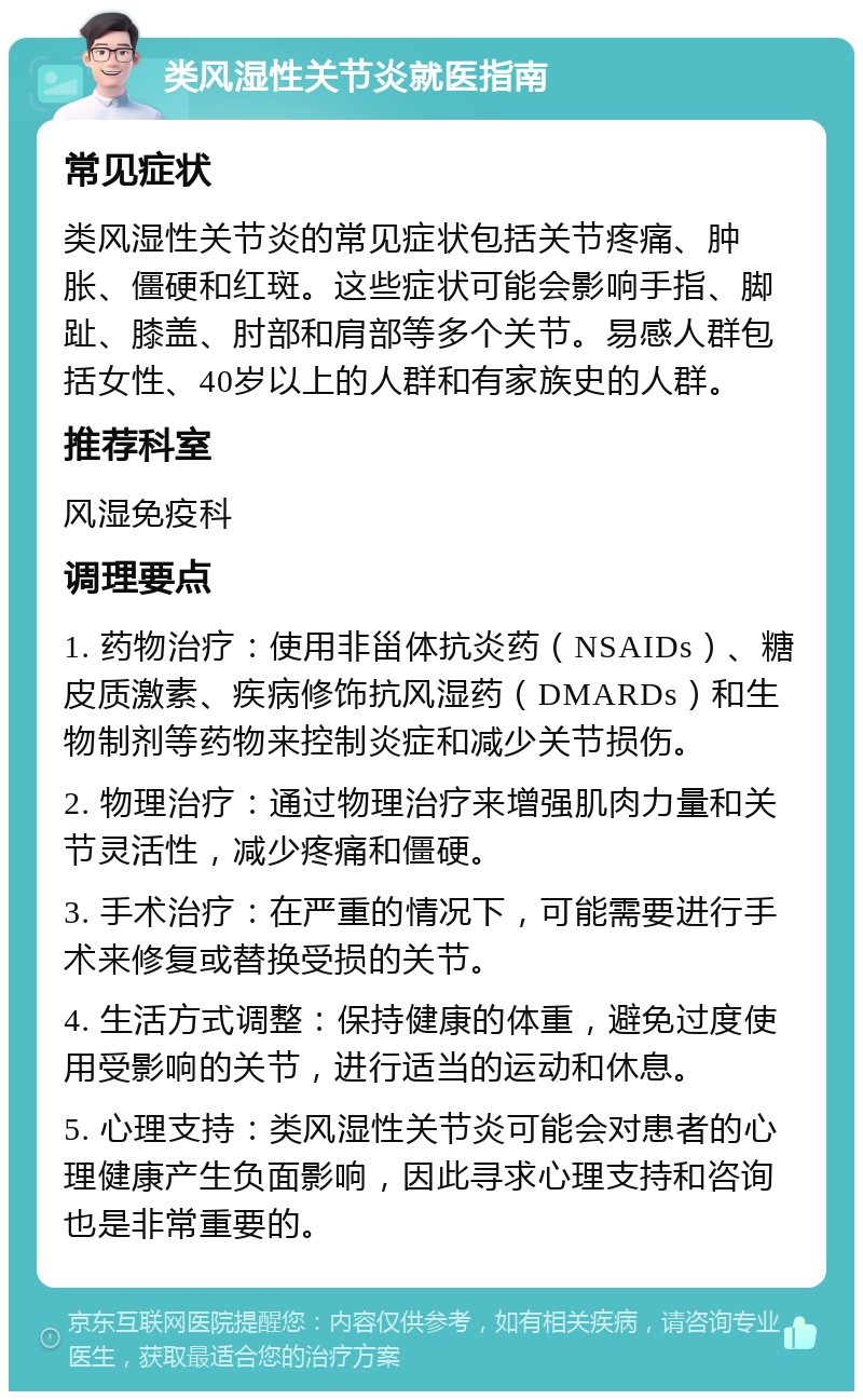 类风湿性关节炎就医指南 常见症状 类风湿性关节炎的常见症状包括关节疼痛、肿胀、僵硬和红斑。这些症状可能会影响手指、脚趾、膝盖、肘部和肩部等多个关节。易感人群包括女性、40岁以上的人群和有家族史的人群。 推荐科室 风湿免疫科 调理要点 1. 药物治疗：使用非甾体抗炎药（NSAIDs）、糖皮质激素、疾病修饰抗风湿药（DMARDs）和生物制剂等药物来控制炎症和减少关节损伤。 2. 物理治疗：通过物理治疗来增强肌肉力量和关节灵活性，减少疼痛和僵硬。 3. 手术治疗：在严重的情况下，可能需要进行手术来修复或替换受损的关节。 4. 生活方式调整：保持健康的体重，避免过度使用受影响的关节，进行适当的运动和休息。 5. 心理支持：类风湿性关节炎可能会对患者的心理健康产生负面影响，因此寻求心理支持和咨询也是非常重要的。