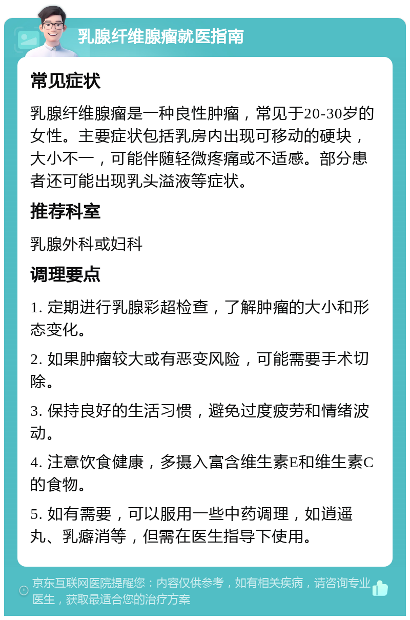 乳腺纤维腺瘤就医指南 常见症状 乳腺纤维腺瘤是一种良性肿瘤，常见于20-30岁的女性。主要症状包括乳房内出现可移动的硬块，大小不一，可能伴随轻微疼痛或不适感。部分患者还可能出现乳头溢液等症状。 推荐科室 乳腺外科或妇科 调理要点 1. 定期进行乳腺彩超检查，了解肿瘤的大小和形态变化。 2. 如果肿瘤较大或有恶变风险，可能需要手术切除。 3. 保持良好的生活习惯，避免过度疲劳和情绪波动。 4. 注意饮食健康，多摄入富含维生素E和维生素C的食物。 5. 如有需要，可以服用一些中药调理，如逍遥丸、乳癖消等，但需在医生指导下使用。