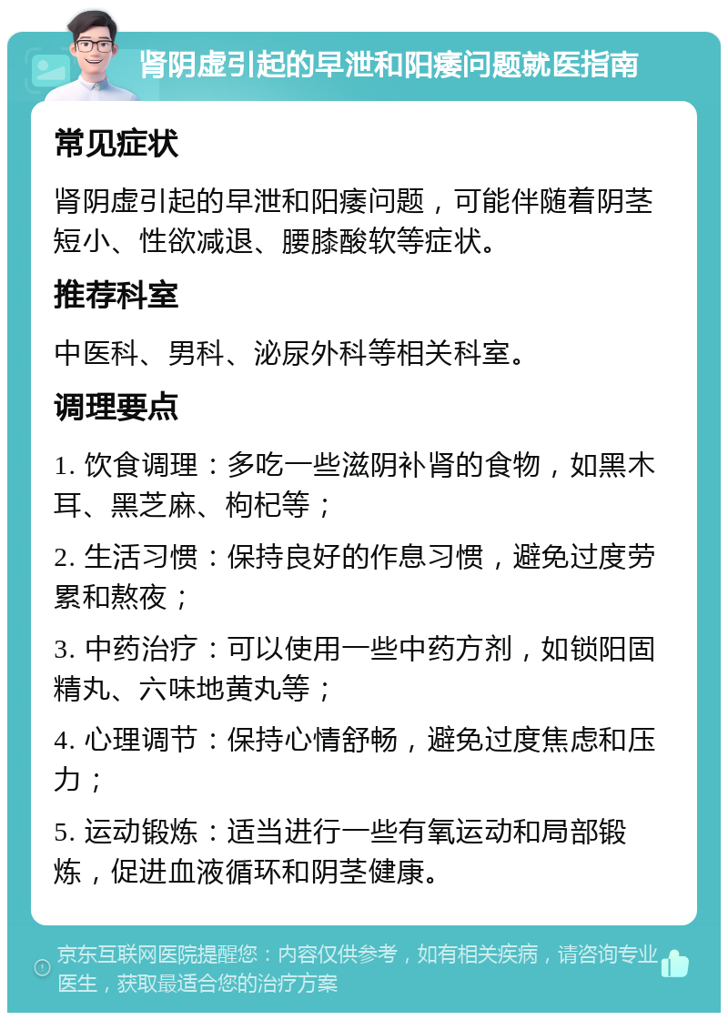 肾阴虚引起的早泄和阳痿问题就医指南 常见症状 肾阴虚引起的早泄和阳痿问题，可能伴随着阴茎短小、性欲减退、腰膝酸软等症状。 推荐科室 中医科、男科、泌尿外科等相关科室。 调理要点 1. 饮食调理：多吃一些滋阴补肾的食物，如黑木耳、黑芝麻、枸杞等； 2. 生活习惯：保持良好的作息习惯，避免过度劳累和熬夜； 3. 中药治疗：可以使用一些中药方剂，如锁阳固精丸、六味地黄丸等； 4. 心理调节：保持心情舒畅，避免过度焦虑和压力； 5. 运动锻炼：适当进行一些有氧运动和局部锻炼，促进血液循环和阴茎健康。