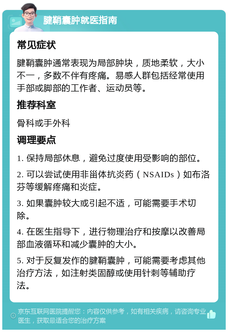 腱鞘囊肿就医指南 常见症状 腱鞘囊肿通常表现为局部肿块，质地柔软，大小不一，多数不伴有疼痛。易感人群包括经常使用手部或脚部的工作者、运动员等。 推荐科室 骨科或手外科 调理要点 1. 保持局部休息，避免过度使用受影响的部位。 2. 可以尝试使用非甾体抗炎药（NSAIDs）如布洛芬等缓解疼痛和炎症。 3. 如果囊肿较大或引起不适，可能需要手术切除。 4. 在医生指导下，进行物理治疗和按摩以改善局部血液循环和减少囊肿的大小。 5. 对于反复发作的腱鞘囊肿，可能需要考虑其他治疗方法，如注射类固醇或使用针刺等辅助疗法。