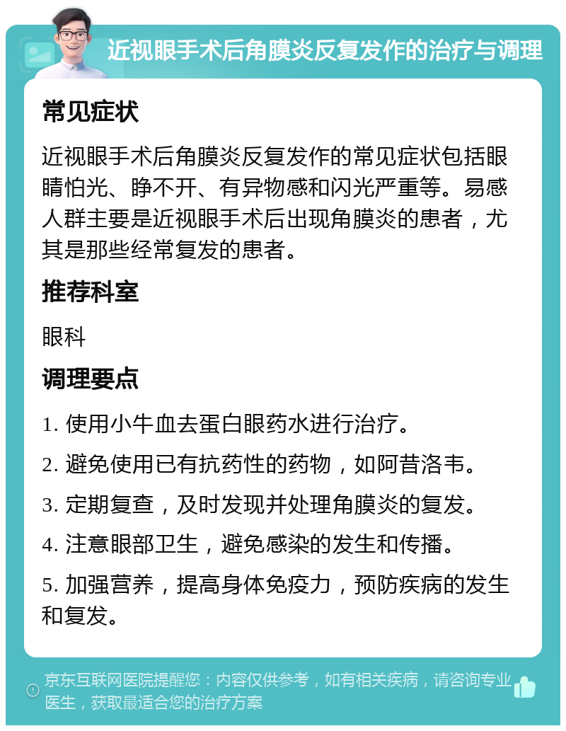 近视眼手术后角膜炎反复发作的治疗与调理 常见症状 近视眼手术后角膜炎反复发作的常见症状包括眼睛怕光、睁不开、有异物感和闪光严重等。易感人群主要是近视眼手术后出现角膜炎的患者，尤其是那些经常复发的患者。 推荐科室 眼科 调理要点 1. 使用小牛血去蛋白眼药水进行治疗。 2. 避免使用已有抗药性的药物，如阿昔洛韦。 3. 定期复查，及时发现并处理角膜炎的复发。 4. 注意眼部卫生，避免感染的发生和传播。 5. 加强营养，提高身体免疫力，预防疾病的发生和复发。