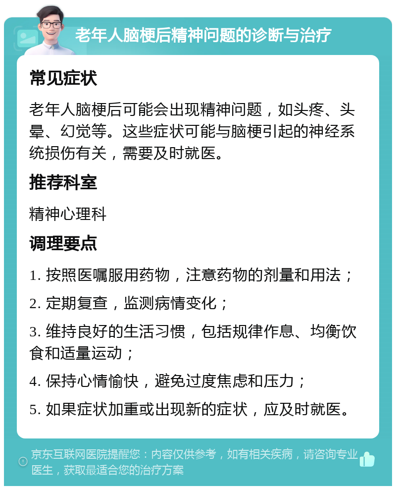 老年人脑梗后精神问题的诊断与治疗 常见症状 老年人脑梗后可能会出现精神问题，如头疼、头晕、幻觉等。这些症状可能与脑梗引起的神经系统损伤有关，需要及时就医。 推荐科室 精神心理科 调理要点 1. 按照医嘱服用药物，注意药物的剂量和用法； 2. 定期复查，监测病情变化； 3. 维持良好的生活习惯，包括规律作息、均衡饮食和适量运动； 4. 保持心情愉快，避免过度焦虑和压力； 5. 如果症状加重或出现新的症状，应及时就医。