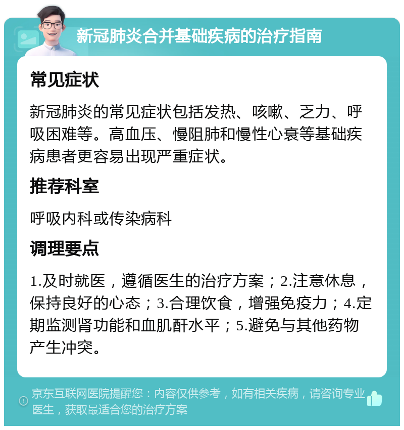 新冠肺炎合并基础疾病的治疗指南 常见症状 新冠肺炎的常见症状包括发热、咳嗽、乏力、呼吸困难等。高血压、慢阻肺和慢性心衰等基础疾病患者更容易出现严重症状。 推荐科室 呼吸内科或传染病科 调理要点 1.及时就医，遵循医生的治疗方案；2.注意休息，保持良好的心态；3.合理饮食，增强免疫力；4.定期监测肾功能和血肌酐水平；5.避免与其他药物产生冲突。