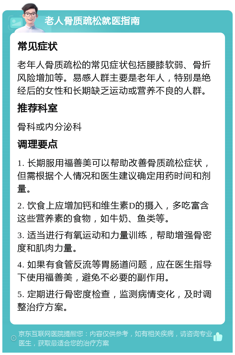 老人骨质疏松就医指南 常见症状 老年人骨质疏松的常见症状包括腰膝软弱、骨折风险增加等。易感人群主要是老年人，特别是绝经后的女性和长期缺乏运动或营养不良的人群。 推荐科室 骨科或内分泌科 调理要点 1. 长期服用福善美可以帮助改善骨质疏松症状，但需根据个人情况和医生建议确定用药时间和剂量。 2. 饮食上应增加钙和维生素D的摄入，多吃富含这些营养素的食物，如牛奶、鱼类等。 3. 适当进行有氧运动和力量训练，帮助增强骨密度和肌肉力量。 4. 如果有食管反流等胃肠道问题，应在医生指导下使用福善美，避免不必要的副作用。 5. 定期进行骨密度检查，监测病情变化，及时调整治疗方案。