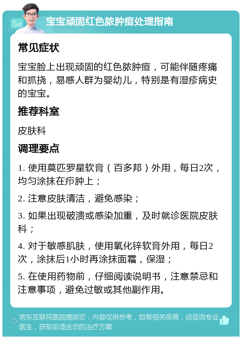 宝宝顽固红色脓肿痘处理指南 常见症状 宝宝脸上出现顽固的红色脓肿痘，可能伴随疼痛和抓挠，易感人群为婴幼儿，特别是有湿疹病史的宝宝。 推荐科室 皮肤科 调理要点 1. 使用莫匹罗星软膏（百多邦）外用，每日2次，均匀涂抹在疖肿上； 2. 注意皮肤清洁，避免感染； 3. 如果出现破溃或感染加重，及时就诊医院皮肤科； 4. 对于敏感肌肤，使用氧化锌软膏外用，每日2次，涂抹后1小时再涂抹面霜，保湿； 5. 在使用药物前，仔细阅读说明书，注意禁忌和注意事项，避免过敏或其他副作用。