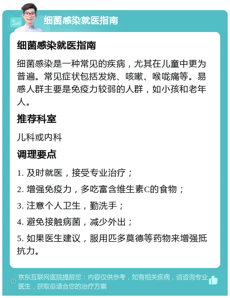 细菌感染就医指南 细菌感染就医指南 细菌感染是一种常见的疾病，尤其在儿童中更为普遍。常见症状包括发烧、咳嗽、喉咙痛等。易感人群主要是免疫力较弱的人群，如小孩和老年人。 推荐科室 儿科或内科 调理要点 1. 及时就医，接受专业治疗； 2. 增强免疫力，多吃富含维生素C的食物； 3. 注意个人卫生，勤洗手； 4. 避免接触病菌，减少外出； 5. 如果医生建议，服用匹多莫德等药物来增强抵抗力。