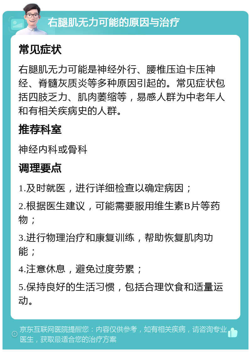 右腿肌无力可能的原因与治疗 常见症状 右腿肌无力可能是神经外行、腰椎压迫卡压神经、脊髓灰质炎等多种原因引起的。常见症状包括四肢乏力、肌肉萎缩等，易感人群为中老年人和有相关疾病史的人群。 推荐科室 神经内科或骨科 调理要点 1.及时就医，进行详细检查以确定病因； 2.根据医生建议，可能需要服用维生素B片等药物； 3.进行物理治疗和康复训练，帮助恢复肌肉功能； 4.注意休息，避免过度劳累； 5.保持良好的生活习惯，包括合理饮食和适量运动。