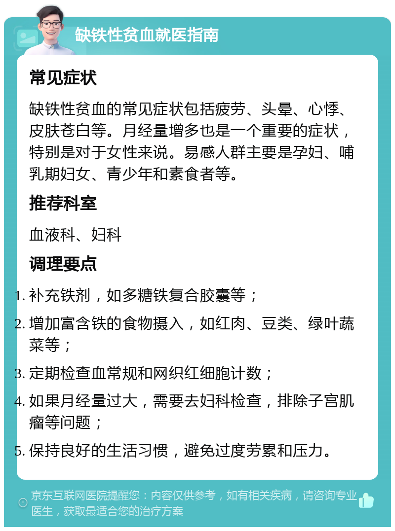 缺铁性贫血就医指南 常见症状 缺铁性贫血的常见症状包括疲劳、头晕、心悸、皮肤苍白等。月经量增多也是一个重要的症状，特别是对于女性来说。易感人群主要是孕妇、哺乳期妇女、青少年和素食者等。 推荐科室 血液科、妇科 调理要点 补充铁剂，如多糖铁复合胶囊等； 增加富含铁的食物摄入，如红肉、豆类、绿叶蔬菜等； 定期检查血常规和网织红细胞计数； 如果月经量过大，需要去妇科检查，排除子宫肌瘤等问题； 保持良好的生活习惯，避免过度劳累和压力。