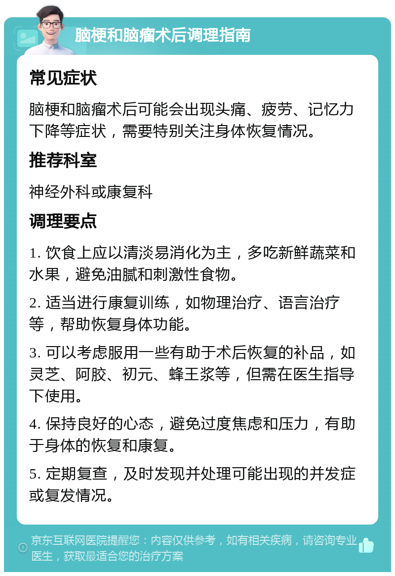 脑梗和脑瘤术后调理指南 常见症状 脑梗和脑瘤术后可能会出现头痛、疲劳、记忆力下降等症状，需要特别关注身体恢复情况。 推荐科室 神经外科或康复科 调理要点 1. 饮食上应以清淡易消化为主，多吃新鲜蔬菜和水果，避免油腻和刺激性食物。 2. 适当进行康复训练，如物理治疗、语言治疗等，帮助恢复身体功能。 3. 可以考虑服用一些有助于术后恢复的补品，如灵芝、阿胶、初元、蜂王浆等，但需在医生指导下使用。 4. 保持良好的心态，避免过度焦虑和压力，有助于身体的恢复和康复。 5. 定期复查，及时发现并处理可能出现的并发症或复发情况。