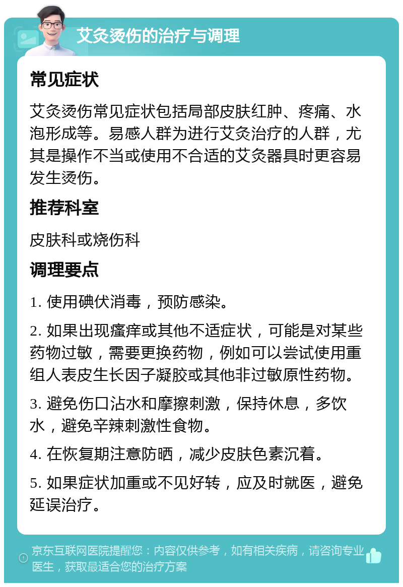 艾灸烫伤的治疗与调理 常见症状 艾灸烫伤常见症状包括局部皮肤红肿、疼痛、水泡形成等。易感人群为进行艾灸治疗的人群，尤其是操作不当或使用不合适的艾灸器具时更容易发生烫伤。 推荐科室 皮肤科或烧伤科 调理要点 1. 使用碘伏消毒，预防感染。 2. 如果出现瘙痒或其他不适症状，可能是对某些药物过敏，需要更换药物，例如可以尝试使用重组人表皮生长因子凝胶或其他非过敏原性药物。 3. 避免伤口沾水和摩擦刺激，保持休息，多饮水，避免辛辣刺激性食物。 4. 在恢复期注意防晒，减少皮肤色素沉着。 5. 如果症状加重或不见好转，应及时就医，避免延误治疗。