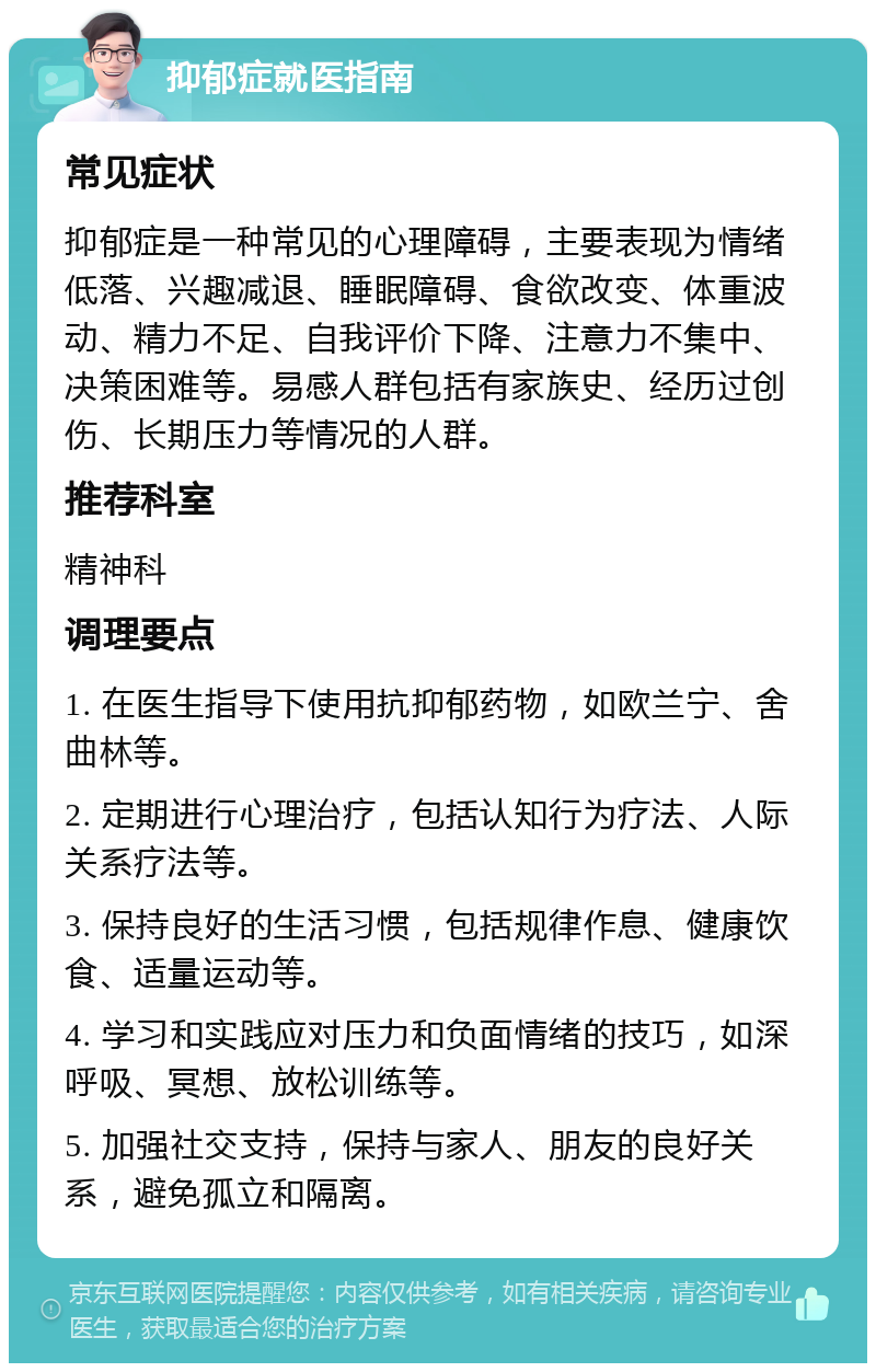 抑郁症就医指南 常见症状 抑郁症是一种常见的心理障碍，主要表现为情绪低落、兴趣减退、睡眠障碍、食欲改变、体重波动、精力不足、自我评价下降、注意力不集中、决策困难等。易感人群包括有家族史、经历过创伤、长期压力等情况的人群。 推荐科室 精神科 调理要点 1. 在医生指导下使用抗抑郁药物，如欧兰宁、舍曲林等。 2. 定期进行心理治疗，包括认知行为疗法、人际关系疗法等。 3. 保持良好的生活习惯，包括规律作息、健康饮食、适量运动等。 4. 学习和实践应对压力和负面情绪的技巧，如深呼吸、冥想、放松训练等。 5. 加强社交支持，保持与家人、朋友的良好关系，避免孤立和隔离。