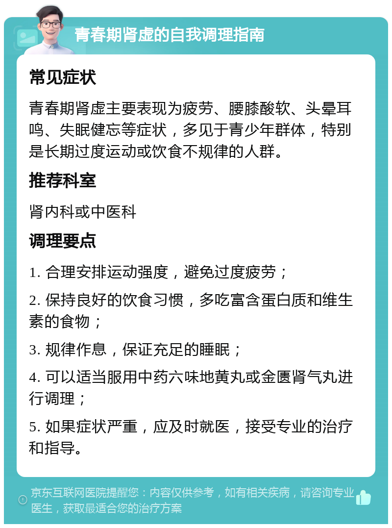 青春期肾虚的自我调理指南 常见症状 青春期肾虚主要表现为疲劳、腰膝酸软、头晕耳鸣、失眠健忘等症状，多见于青少年群体，特别是长期过度运动或饮食不规律的人群。 推荐科室 肾内科或中医科 调理要点 1. 合理安排运动强度，避免过度疲劳； 2. 保持良好的饮食习惯，多吃富含蛋白质和维生素的食物； 3. 规律作息，保证充足的睡眠； 4. 可以适当服用中药六味地黄丸或金匮肾气丸进行调理； 5. 如果症状严重，应及时就医，接受专业的治疗和指导。