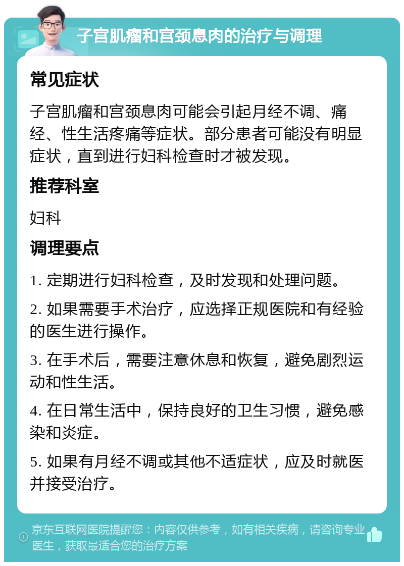 子宫肌瘤和宫颈息肉的治疗与调理 常见症状 子宫肌瘤和宫颈息肉可能会引起月经不调、痛经、性生活疼痛等症状。部分患者可能没有明显症状，直到进行妇科检查时才被发现。 推荐科室 妇科 调理要点 1. 定期进行妇科检查，及时发现和处理问题。 2. 如果需要手术治疗，应选择正规医院和有经验的医生进行操作。 3. 在手术后，需要注意休息和恢复，避免剧烈运动和性生活。 4. 在日常生活中，保持良好的卫生习惯，避免感染和炎症。 5. 如果有月经不调或其他不适症状，应及时就医并接受治疗。