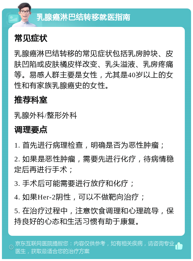 乳腺癌淋巴结转移就医指南 常见症状 乳腺癌淋巴结转移的常见症状包括乳房肿块、皮肤凹陷或皮肤橘皮样改变、乳头溢液、乳房疼痛等。易感人群主要是女性，尤其是40岁以上的女性和有家族乳腺癌史的女性。 推荐科室 乳腺外科/整形外科 调理要点 1. 首先进行病理检查，明确是否为恶性肿瘤； 2. 如果是恶性肿瘤，需要先进行化疗，待病情稳定后再进行手术； 3. 手术后可能需要进行放疗和化疗； 4. 如果Her-2阴性，可以不做靶向治疗； 5. 在治疗过程中，注意饮食调理和心理疏导，保持良好的心态和生活习惯有助于康复。