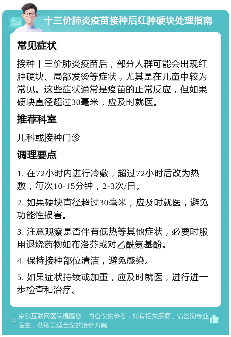 十三价肺炎疫苗接种后红肿硬块处理指南 常见症状 接种十三价肺炎疫苗后，部分人群可能会出现红肿硬块、局部发烫等症状，尤其是在儿童中较为常见。这些症状通常是疫苗的正常反应，但如果硬块直径超过30毫米，应及时就医。 推荐科室 儿科或接种门诊 调理要点 1. 在72小时内进行冷敷，超过72小时后改为热敷，每次10-15分钟，2-3次/日。 2. 如果硬块直径超过30毫米，应及时就医，避免功能性损害。 3. 注意观察是否伴有低热等其他症状，必要时服用退烧药物如布洛芬或对乙酰氨基酚。 4. 保持接种部位清洁，避免感染。 5. 如果症状持续或加重，应及时就医，进行进一步检查和治疗。