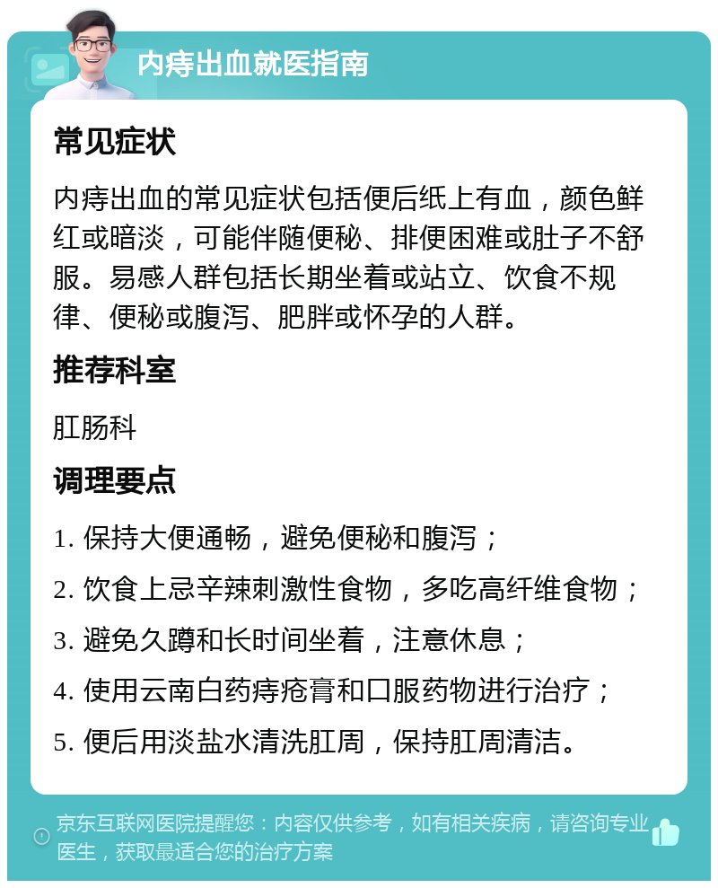 内痔出血就医指南 常见症状 内痔出血的常见症状包括便后纸上有血，颜色鲜红或暗淡，可能伴随便秘、排便困难或肚子不舒服。易感人群包括长期坐着或站立、饮食不规律、便秘或腹泻、肥胖或怀孕的人群。 推荐科室 肛肠科 调理要点 1. 保持大便通畅，避免便秘和腹泻； 2. 饮食上忌辛辣刺激性食物，多吃高纤维食物； 3. 避免久蹲和长时间坐着，注意休息； 4. 使用云南白药痔疮膏和口服药物进行治疗； 5. 便后用淡盐水清洗肛周，保持肛周清洁。