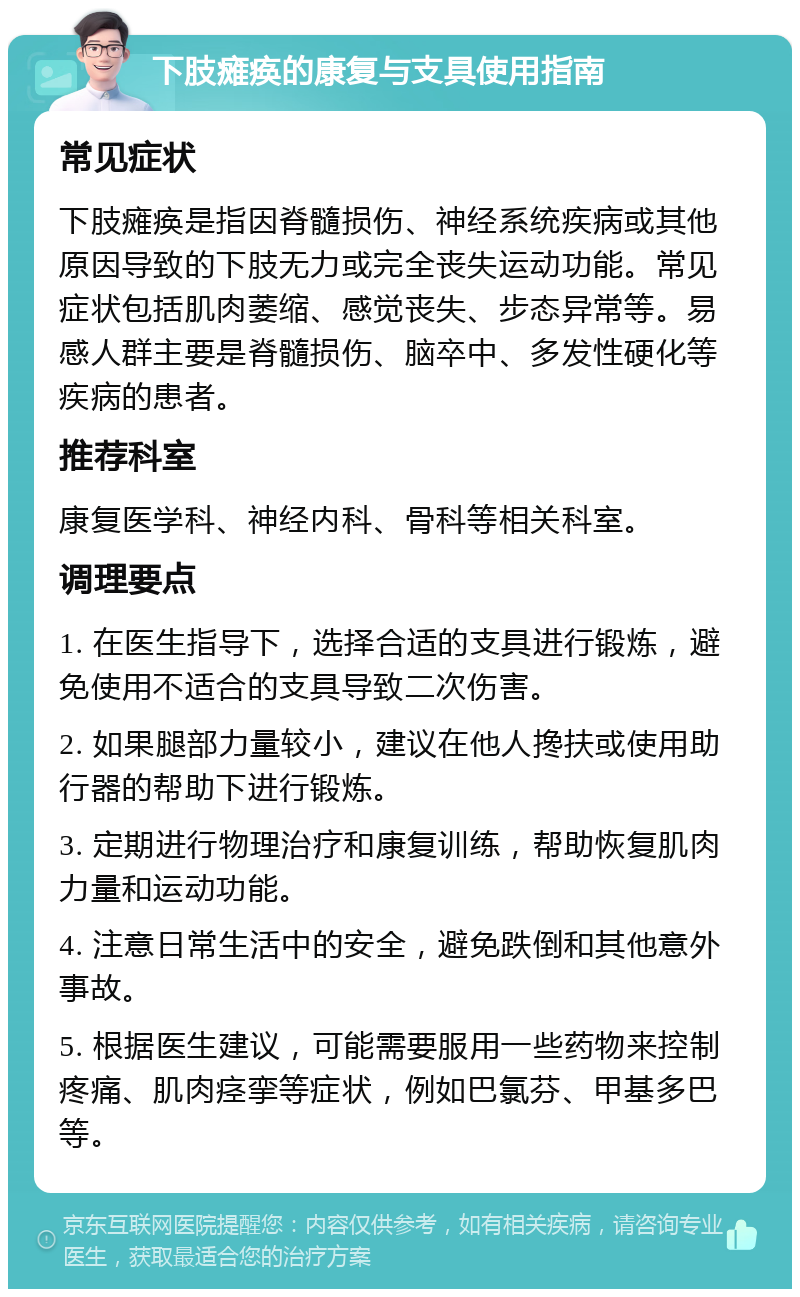 下肢瘫痪的康复与支具使用指南 常见症状 下肢瘫痪是指因脊髓损伤、神经系统疾病或其他原因导致的下肢无力或完全丧失运动功能。常见症状包括肌肉萎缩、感觉丧失、步态异常等。易感人群主要是脊髓损伤、脑卒中、多发性硬化等疾病的患者。 推荐科室 康复医学科、神经内科、骨科等相关科室。 调理要点 1. 在医生指导下，选择合适的支具进行锻炼，避免使用不适合的支具导致二次伤害。 2. 如果腿部力量较小，建议在他人搀扶或使用助行器的帮助下进行锻炼。 3. 定期进行物理治疗和康复训练，帮助恢复肌肉力量和运动功能。 4. 注意日常生活中的安全，避免跌倒和其他意外事故。 5. 根据医生建议，可能需要服用一些药物来控制疼痛、肌肉痉挛等症状，例如巴氯芬、甲基多巴等。