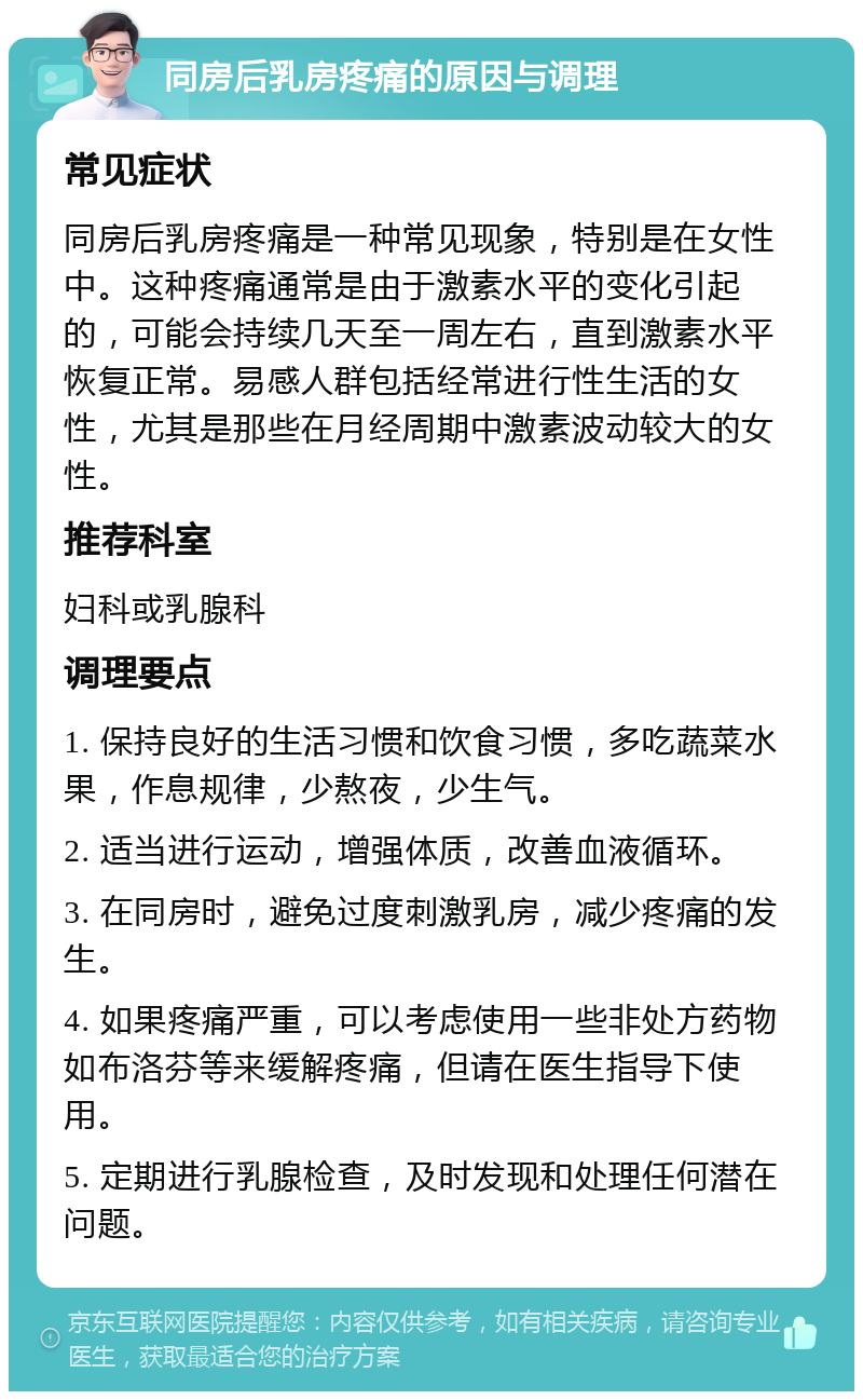 同房后乳房疼痛的原因与调理 常见症状 同房后乳房疼痛是一种常见现象，特别是在女性中。这种疼痛通常是由于激素水平的变化引起的，可能会持续几天至一周左右，直到激素水平恢复正常。易感人群包括经常进行性生活的女性，尤其是那些在月经周期中激素波动较大的女性。 推荐科室 妇科或乳腺科 调理要点 1. 保持良好的生活习惯和饮食习惯，多吃蔬菜水果，作息规律，少熬夜，少生气。 2. 适当进行运动，增强体质，改善血液循环。 3. 在同房时，避免过度刺激乳房，减少疼痛的发生。 4. 如果疼痛严重，可以考虑使用一些非处方药物如布洛芬等来缓解疼痛，但请在医生指导下使用。 5. 定期进行乳腺检查，及时发现和处理任何潜在问题。