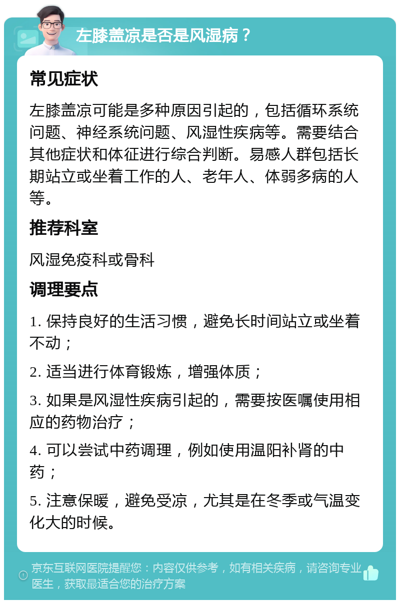 左膝盖凉是否是风湿病？ 常见症状 左膝盖凉可能是多种原因引起的，包括循环系统问题、神经系统问题、风湿性疾病等。需要结合其他症状和体征进行综合判断。易感人群包括长期站立或坐着工作的人、老年人、体弱多病的人等。 推荐科室 风湿免疫科或骨科 调理要点 1. 保持良好的生活习惯，避免长时间站立或坐着不动； 2. 适当进行体育锻炼，增强体质； 3. 如果是风湿性疾病引起的，需要按医嘱使用相应的药物治疗； 4. 可以尝试中药调理，例如使用温阳补肾的中药； 5. 注意保暖，避免受凉，尤其是在冬季或气温变化大的时候。