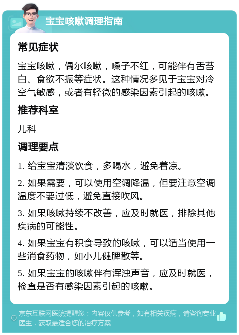 宝宝咳嗽调理指南 常见症状 宝宝咳嗽，偶尔咳嗽，嗓子不红，可能伴有舌苔白、食欲不振等症状。这种情况多见于宝宝对冷空气敏感，或者有轻微的感染因素引起的咳嗽。 推荐科室 儿科 调理要点 1. 给宝宝清淡饮食，多喝水，避免着凉。 2. 如果需要，可以使用空调降温，但要注意空调温度不要过低，避免直接吹风。 3. 如果咳嗽持续不改善，应及时就医，排除其他疾病的可能性。 4. 如果宝宝有积食导致的咳嗽，可以适当使用一些消食药物，如小儿健脾散等。 5. 如果宝宝的咳嗽伴有浑浊声音，应及时就医，检查是否有感染因素引起的咳嗽。