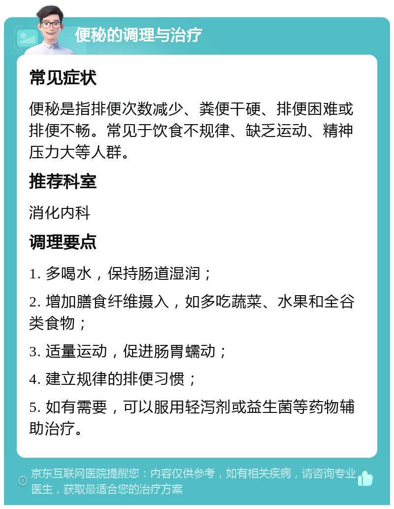 便秘的调理与治疗 常见症状 便秘是指排便次数减少、粪便干硬、排便困难或排便不畅。常见于饮食不规律、缺乏运动、精神压力大等人群。 推荐科室 消化内科 调理要点 1. 多喝水，保持肠道湿润； 2. 增加膳食纤维摄入，如多吃蔬菜、水果和全谷类食物； 3. 适量运动，促进肠胃蠕动； 4. 建立规律的排便习惯； 5. 如有需要，可以服用轻泻剂或益生菌等药物辅助治疗。