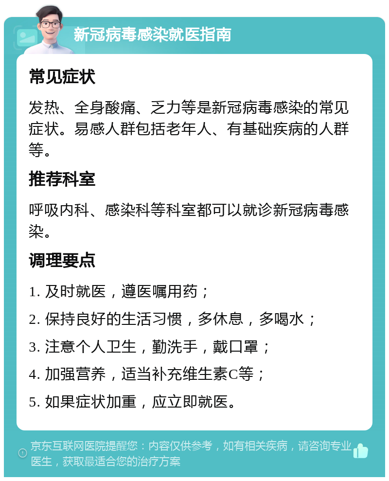 新冠病毒感染就医指南 常见症状 发热、全身酸痛、乏力等是新冠病毒感染的常见症状。易感人群包括老年人、有基础疾病的人群等。 推荐科室 呼吸内科、感染科等科室都可以就诊新冠病毒感染。 调理要点 1. 及时就医，遵医嘱用药； 2. 保持良好的生活习惯，多休息，多喝水； 3. 注意个人卫生，勤洗手，戴口罩； 4. 加强营养，适当补充维生素C等； 5. 如果症状加重，应立即就医。