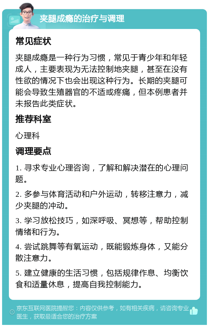 夹腿成瘾的治疗与调理 常见症状 夹腿成瘾是一种行为习惯，常见于青少年和年轻成人，主要表现为无法控制地夹腿，甚至在没有性欲的情况下也会出现这种行为。长期的夹腿可能会导致生殖器官的不适或疼痛，但本例患者并未报告此类症状。 推荐科室 心理科 调理要点 1. 寻求专业心理咨询，了解和解决潜在的心理问题。 2. 多参与体育活动和户外运动，转移注意力，减少夹腿的冲动。 3. 学习放松技巧，如深呼吸、冥想等，帮助控制情绪和行为。 4. 尝试跳舞等有氧运动，既能锻炼身体，又能分散注意力。 5. 建立健康的生活习惯，包括规律作息、均衡饮食和适量休息，提高自我控制能力。