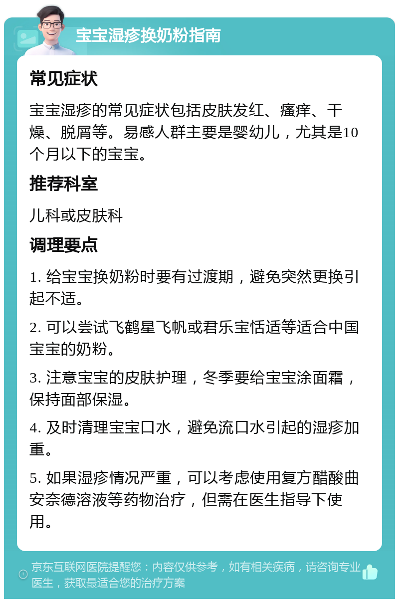 宝宝湿疹换奶粉指南 常见症状 宝宝湿疹的常见症状包括皮肤发红、瘙痒、干燥、脱屑等。易感人群主要是婴幼儿，尤其是10个月以下的宝宝。 推荐科室 儿科或皮肤科 调理要点 1. 给宝宝换奶粉时要有过渡期，避免突然更换引起不适。 2. 可以尝试飞鹤星飞帆或君乐宝恬适等适合中国宝宝的奶粉。 3. 注意宝宝的皮肤护理，冬季要给宝宝涂面霜，保持面部保湿。 4. 及时清理宝宝口水，避免流口水引起的湿疹加重。 5. 如果湿疹情况严重，可以考虑使用复方醋酸曲安奈德溶液等药物治疗，但需在医生指导下使用。