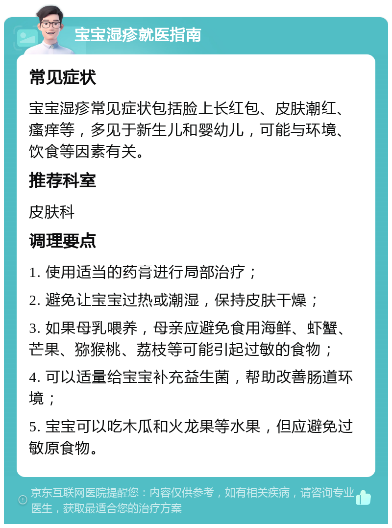 宝宝湿疹就医指南 常见症状 宝宝湿疹常见症状包括脸上长红包、皮肤潮红、瘙痒等，多见于新生儿和婴幼儿，可能与环境、饮食等因素有关。 推荐科室 皮肤科 调理要点 1. 使用适当的药膏进行局部治疗； 2. 避免让宝宝过热或潮湿，保持皮肤干燥； 3. 如果母乳喂养，母亲应避免食用海鲜、虾蟹、芒果、猕猴桃、荔枝等可能引起过敏的食物； 4. 可以适量给宝宝补充益生菌，帮助改善肠道环境； 5. 宝宝可以吃木瓜和火龙果等水果，但应避免过敏原食物。