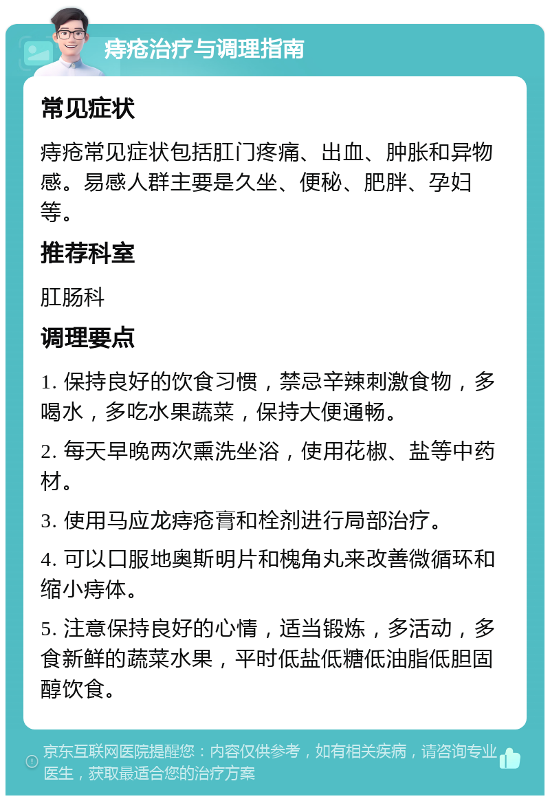 痔疮治疗与调理指南 常见症状 痔疮常见症状包括肛门疼痛、出血、肿胀和异物感。易感人群主要是久坐、便秘、肥胖、孕妇等。 推荐科室 肛肠科 调理要点 1. 保持良好的饮食习惯，禁忌辛辣刺激食物，多喝水，多吃水果蔬菜，保持大便通畅。 2. 每天早晚两次熏洗坐浴，使用花椒、盐等中药材。 3. 使用马应龙痔疮膏和栓剂进行局部治疗。 4. 可以口服地奥斯明片和槐角丸来改善微循环和缩小痔体。 5. 注意保持良好的心情，适当锻炼，多活动，多食新鲜的蔬菜水果，平时低盐低糖低油脂低胆固醇饮食。