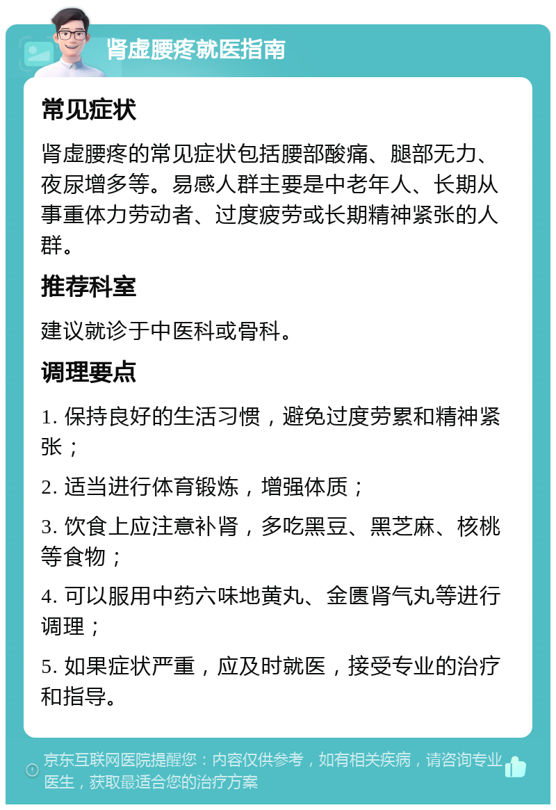 肾虚腰疼就医指南 常见症状 肾虚腰疼的常见症状包括腰部酸痛、腿部无力、夜尿增多等。易感人群主要是中老年人、长期从事重体力劳动者、过度疲劳或长期精神紧张的人群。 推荐科室 建议就诊于中医科或骨科。 调理要点 1. 保持良好的生活习惯，避免过度劳累和精神紧张； 2. 适当进行体育锻炼，增强体质； 3. 饮食上应注意补肾，多吃黑豆、黑芝麻、核桃等食物； 4. 可以服用中药六味地黄丸、金匮肾气丸等进行调理； 5. 如果症状严重，应及时就医，接受专业的治疗和指导。