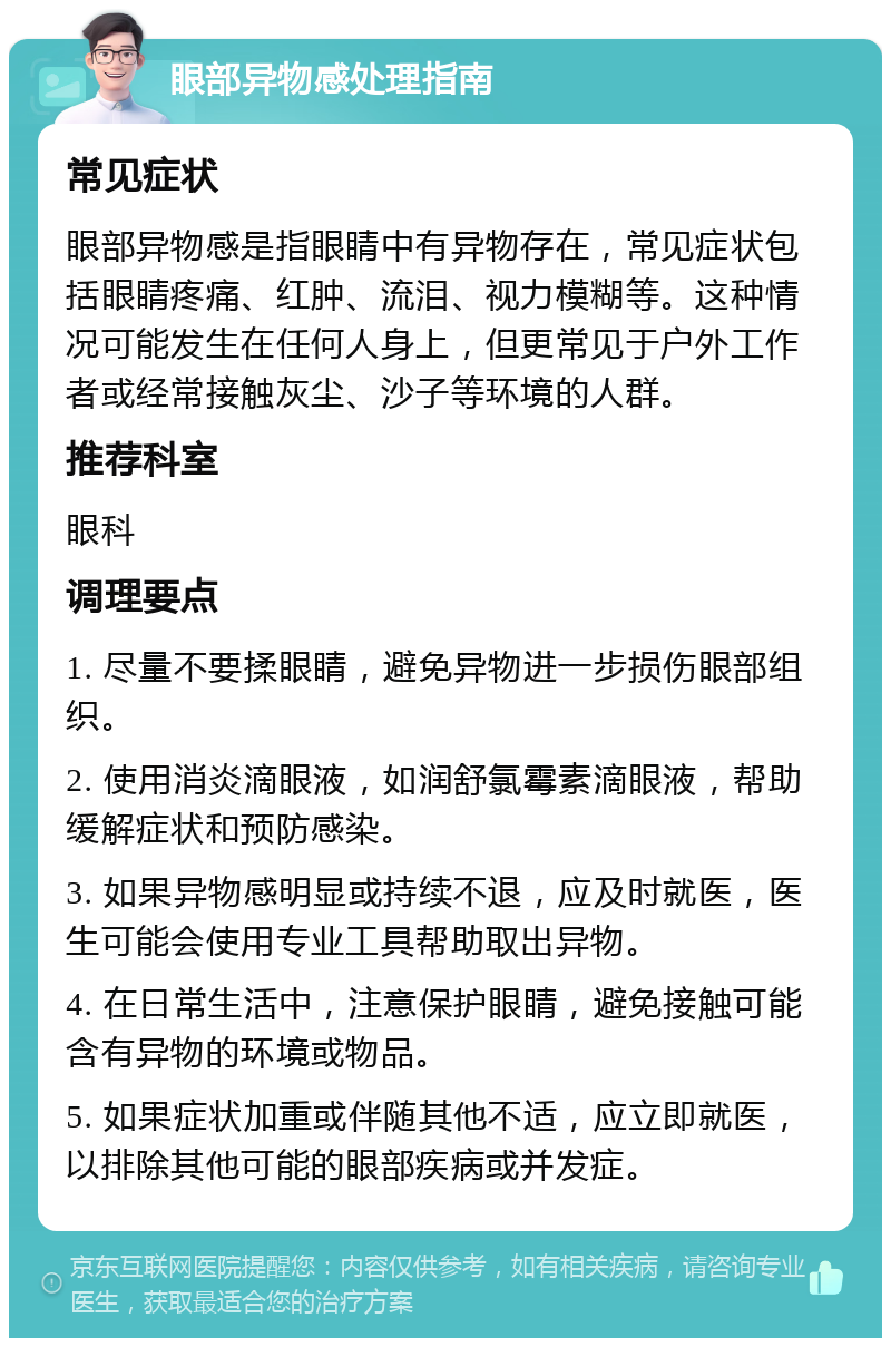 眼部异物感处理指南 常见症状 眼部异物感是指眼睛中有异物存在，常见症状包括眼睛疼痛、红肿、流泪、视力模糊等。这种情况可能发生在任何人身上，但更常见于户外工作者或经常接触灰尘、沙子等环境的人群。 推荐科室 眼科 调理要点 1. 尽量不要揉眼睛，避免异物进一步损伤眼部组织。 2. 使用消炎滴眼液，如润舒氯霉素滴眼液，帮助缓解症状和预防感染。 3. 如果异物感明显或持续不退，应及时就医，医生可能会使用专业工具帮助取出异物。 4. 在日常生活中，注意保护眼睛，避免接触可能含有异物的环境或物品。 5. 如果症状加重或伴随其他不适，应立即就医，以排除其他可能的眼部疾病或并发症。