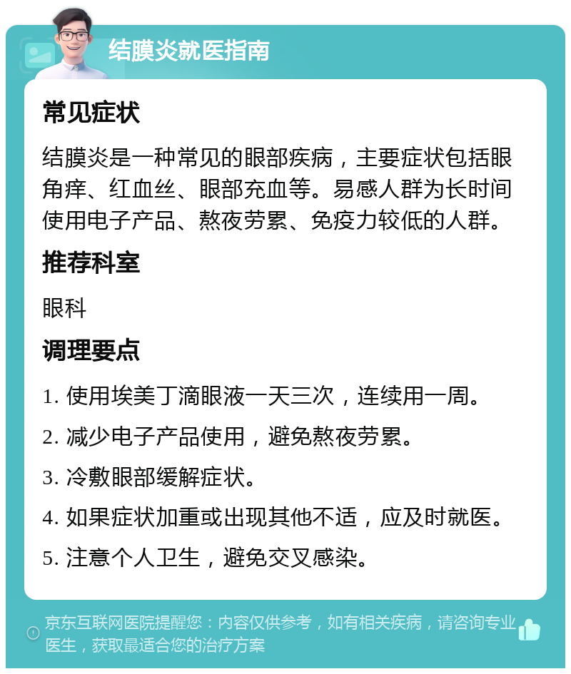 结膜炎就医指南 常见症状 结膜炎是一种常见的眼部疾病，主要症状包括眼角痒、红血丝、眼部充血等。易感人群为长时间使用电子产品、熬夜劳累、免疫力较低的人群。 推荐科室 眼科 调理要点 1. 使用埃美丁滴眼液一天三次，连续用一周。 2. 减少电子产品使用，避免熬夜劳累。 3. 冷敷眼部缓解症状。 4. 如果症状加重或出现其他不适，应及时就医。 5. 注意个人卫生，避免交叉感染。