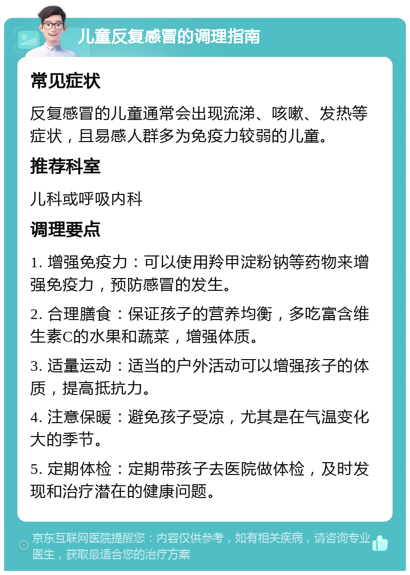 儿童反复感冒的调理指南 常见症状 反复感冒的儿童通常会出现流涕、咳嗽、发热等症状，且易感人群多为免疫力较弱的儿童。 推荐科室 儿科或呼吸内科 调理要点 1. 增强免疫力：可以使用羚甲淀粉钠等药物来增强免疫力，预防感冒的发生。 2. 合理膳食：保证孩子的营养均衡，多吃富含维生素C的水果和蔬菜，增强体质。 3. 适量运动：适当的户外活动可以增强孩子的体质，提高抵抗力。 4. 注意保暖：避免孩子受凉，尤其是在气温变化大的季节。 5. 定期体检：定期带孩子去医院做体检，及时发现和治疗潜在的健康问题。