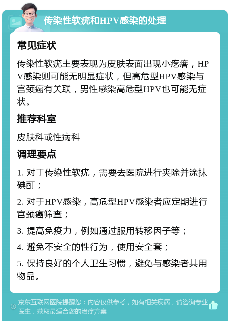 传染性软疣和HPV感染的处理 常见症状 传染性软疣主要表现为皮肤表面出现小疙瘩，HPV感染则可能无明显症状，但高危型HPV感染与宫颈癌有关联，男性感染高危型HPV也可能无症状。 推荐科室 皮肤科或性病科 调理要点 1. 对于传染性软疣，需要去医院进行夹除并涂抹碘酊； 2. 对于HPV感染，高危型HPV感染者应定期进行宫颈癌筛查； 3. 提高免疫力，例如通过服用转移因子等； 4. 避免不安全的性行为，使用安全套； 5. 保持良好的个人卫生习惯，避免与感染者共用物品。