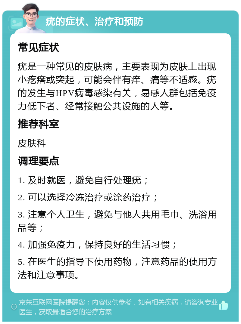 疣的症状、治疗和预防 常见症状 疣是一种常见的皮肤病，主要表现为皮肤上出现小疙瘩或突起，可能会伴有痒、痛等不适感。疣的发生与HPV病毒感染有关，易感人群包括免疫力低下者、经常接触公共设施的人等。 推荐科室 皮肤科 调理要点 1. 及时就医，避免自行处理疣； 2. 可以选择冷冻治疗或涂药治疗； 3. 注意个人卫生，避免与他人共用毛巾、洗浴用品等； 4. 加强免疫力，保持良好的生活习惯； 5. 在医生的指导下使用药物，注意药品的使用方法和注意事项。