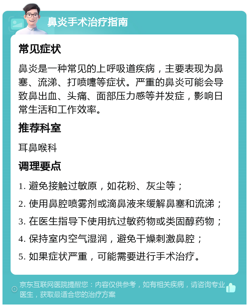 鼻炎手术治疗指南 常见症状 鼻炎是一种常见的上呼吸道疾病，主要表现为鼻塞、流涕、打喷嚏等症状。严重的鼻炎可能会导致鼻出血、头痛、面部压力感等并发症，影响日常生活和工作效率。 推荐科室 耳鼻喉科 调理要点 1. 避免接触过敏原，如花粉、灰尘等； 2. 使用鼻腔喷雾剂或滴鼻液来缓解鼻塞和流涕； 3. 在医生指导下使用抗过敏药物或类固醇药物； 4. 保持室内空气湿润，避免干燥刺激鼻腔； 5. 如果症状严重，可能需要进行手术治疗。