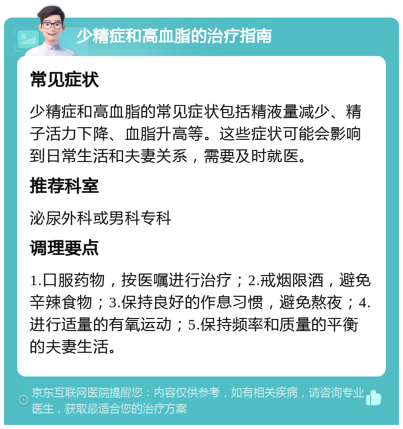 少精症和高血脂的治疗指南 常见症状 少精症和高血脂的常见症状包括精液量减少、精子活力下降、血脂升高等。这些症状可能会影响到日常生活和夫妻关系，需要及时就医。 推荐科室 泌尿外科或男科专科 调理要点 1.口服药物，按医嘱进行治疗；2.戒烟限酒，避免辛辣食物；3.保持良好的作息习惯，避免熬夜；4.进行适量的有氧运动；5.保持频率和质量的平衡的夫妻生活。