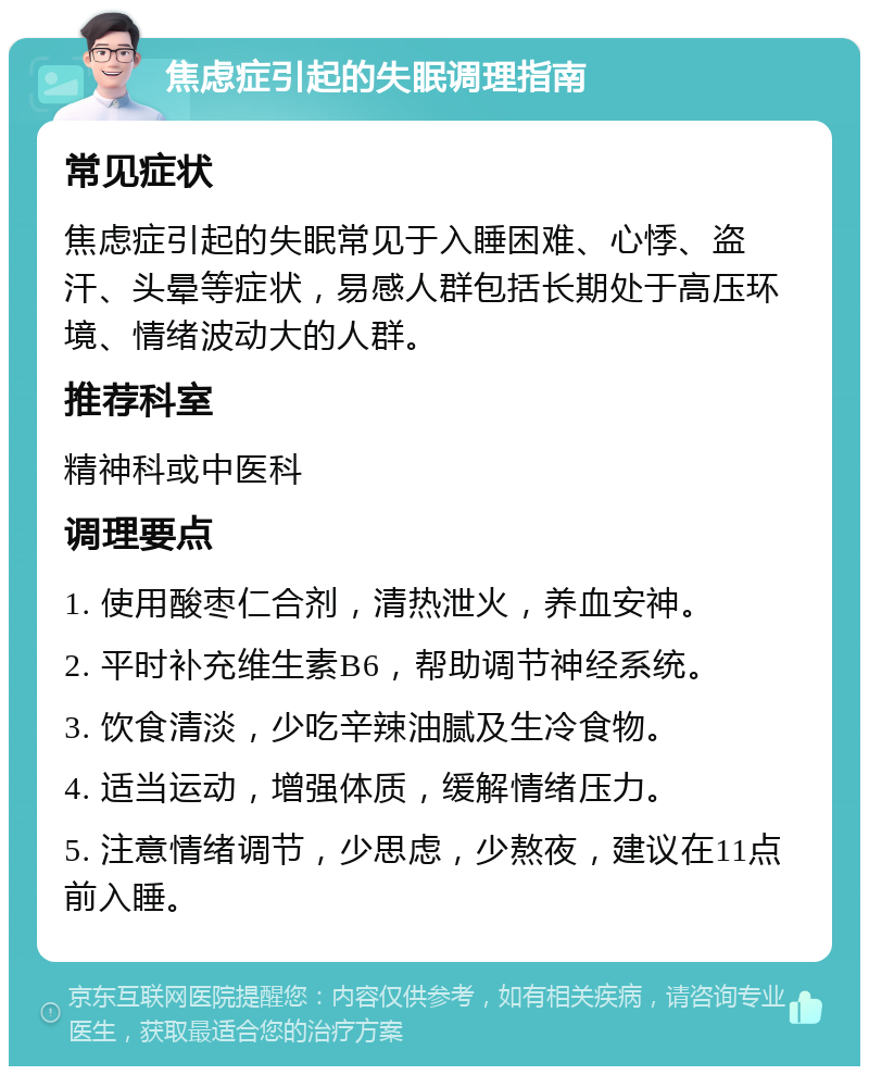 焦虑症引起的失眠调理指南 常见症状 焦虑症引起的失眠常见于入睡困难、心悸、盗汗、头晕等症状，易感人群包括长期处于高压环境、情绪波动大的人群。 推荐科室 精神科或中医科 调理要点 1. 使用酸枣仁合剂，清热泄火，养血安神。 2. 平时补充维生素B6，帮助调节神经系统。 3. 饮食清淡，少吃辛辣油腻及生冷食物。 4. 适当运动，增强体质，缓解情绪压力。 5. 注意情绪调节，少思虑，少熬夜，建议在11点前入睡。