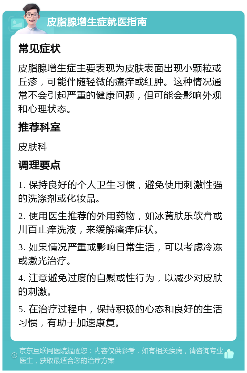 皮脂腺增生症就医指南 常见症状 皮脂腺增生症主要表现为皮肤表面出现小颗粒或丘疹，可能伴随轻微的瘙痒或红肿。这种情况通常不会引起严重的健康问题，但可能会影响外观和心理状态。 推荐科室 皮肤科 调理要点 1. 保持良好的个人卫生习惯，避免使用刺激性强的洗涤剂或化妆品。 2. 使用医生推荐的外用药物，如冰黄肤乐软膏或川百止痒洗液，来缓解瘙痒症状。 3. 如果情况严重或影响日常生活，可以考虑冷冻或激光治疗。 4. 注意避免过度的自慰或性行为，以减少对皮肤的刺激。 5. 在治疗过程中，保持积极的心态和良好的生活习惯，有助于加速康复。