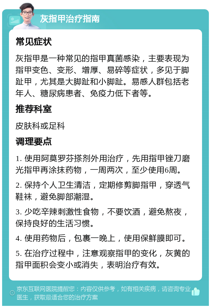 灰指甲治疗指南 常见症状 灰指甲是一种常见的指甲真菌感染，主要表现为指甲变色、变形、增厚、易碎等症状，多见于脚趾甲，尤其是大脚趾和小脚趾。易感人群包括老年人、糖尿病患者、免疫力低下者等。 推荐科室 皮肤科或足科 调理要点 1. 使用阿莫罗芬搽剂外用治疗，先用指甲锉刀磨光指甲再涂抹药物，一周两次，至少使用6周。 2. 保持个人卫生清洁，定期修剪脚指甲，穿透气鞋袜，避免脚部潮湿。 3. 少吃辛辣刺激性食物，不要饮酒，避免熬夜，保持良好的生活习惯。 4. 使用药物后，包裹一晚上，使用保鲜膜即可。 5. 在治疗过程中，注意观察指甲的变化，灰黄的指甲面积会变小或消失，表明治疗有效。