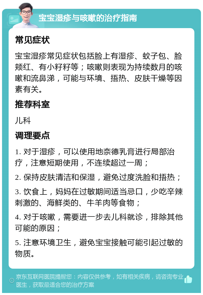 宝宝湿疹与咳嗽的治疗指南 常见症状 宝宝湿疹常见症状包括脸上有湿疹、蚊子包、脸颊红、有小籽籽等；咳嗽则表现为持续数月的咳嗽和流鼻涕，可能与环境、捂热、皮肤干燥等因素有关。 推荐科室 儿科 调理要点 1. 对于湿疹，可以使用地奈德乳膏进行局部治疗，注意短期使用，不连续超过一周； 2. 保持皮肤清洁和保湿，避免过度洗脸和捂热； 3. 饮食上，妈妈在过敏期间适当忌口，少吃辛辣刺激的、海鲜类的、牛羊肉等食物； 4. 对于咳嗽，需要进一步去儿科就诊，排除其他可能的原因； 5. 注意环境卫生，避免宝宝接触可能引起过敏的物质。