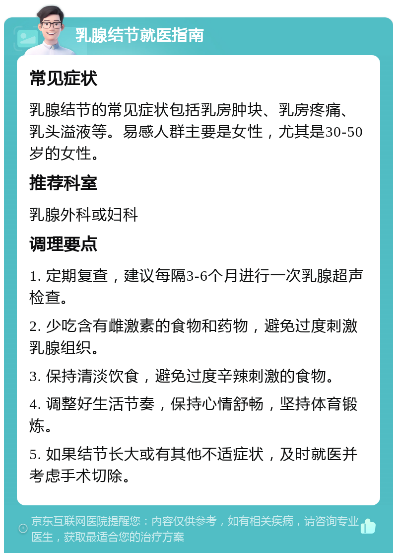 乳腺结节就医指南 常见症状 乳腺结节的常见症状包括乳房肿块、乳房疼痛、乳头溢液等。易感人群主要是女性，尤其是30-50岁的女性。 推荐科室 乳腺外科或妇科 调理要点 1. 定期复查，建议每隔3-6个月进行一次乳腺超声检查。 2. 少吃含有雌激素的食物和药物，避免过度刺激乳腺组织。 3. 保持清淡饮食，避免过度辛辣刺激的食物。 4. 调整好生活节奏，保持心情舒畅，坚持体育锻炼。 5. 如果结节长大或有其他不适症状，及时就医并考虑手术切除。