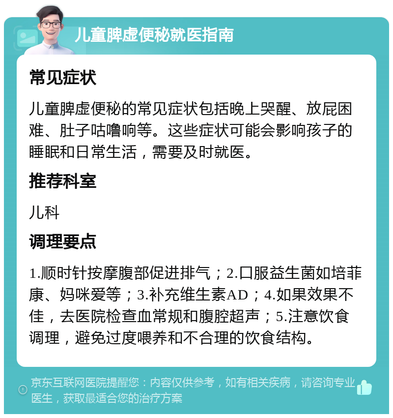 儿童脾虚便秘就医指南 常见症状 儿童脾虚便秘的常见症状包括晚上哭醒、放屁困难、肚子咕噜响等。这些症状可能会影响孩子的睡眠和日常生活，需要及时就医。 推荐科室 儿科 调理要点 1.顺时针按摩腹部促进排气；2.口服益生菌如培菲康、妈咪爱等；3.补充维生素AD；4.如果效果不佳，去医院检查血常规和腹腔超声；5.注意饮食调理，避免过度喂养和不合理的饮食结构。